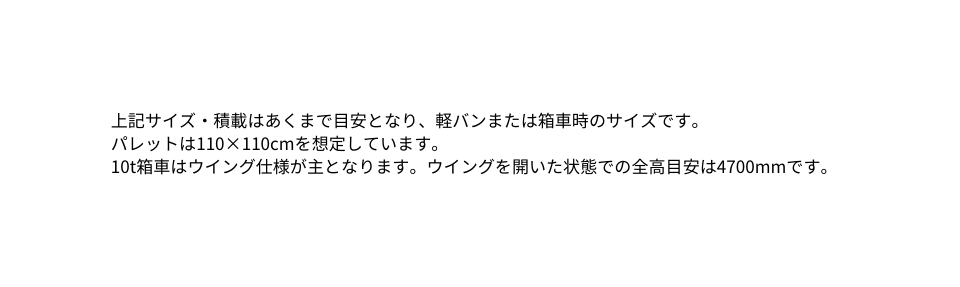 上記サイズ 積載はあくまで目安となり 軽バンまたは箱車時のサイズです パレットは110 110cmを想定しています 10t箱車はウイング仕様が主となります ウイングを開いた状態での全高目安は4700mmです